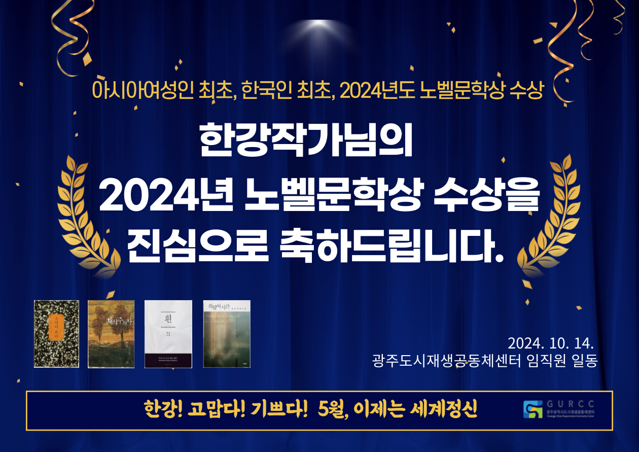 아시아여성인최초, 한국인 최초, 2024년도 노벨문학상 수상 한강작가님의 2024년 노벨문학상 수상을 진심으로 축하드립니다. 2024.10.14.광주도시재생공동체센터 임직원 일동 한강! 고맙다! 기쁘다! 5월, 이제는 세계정신 GURCC 광주광역시도시재생공동체센터 Gwangju Urban Regeneration Community Center