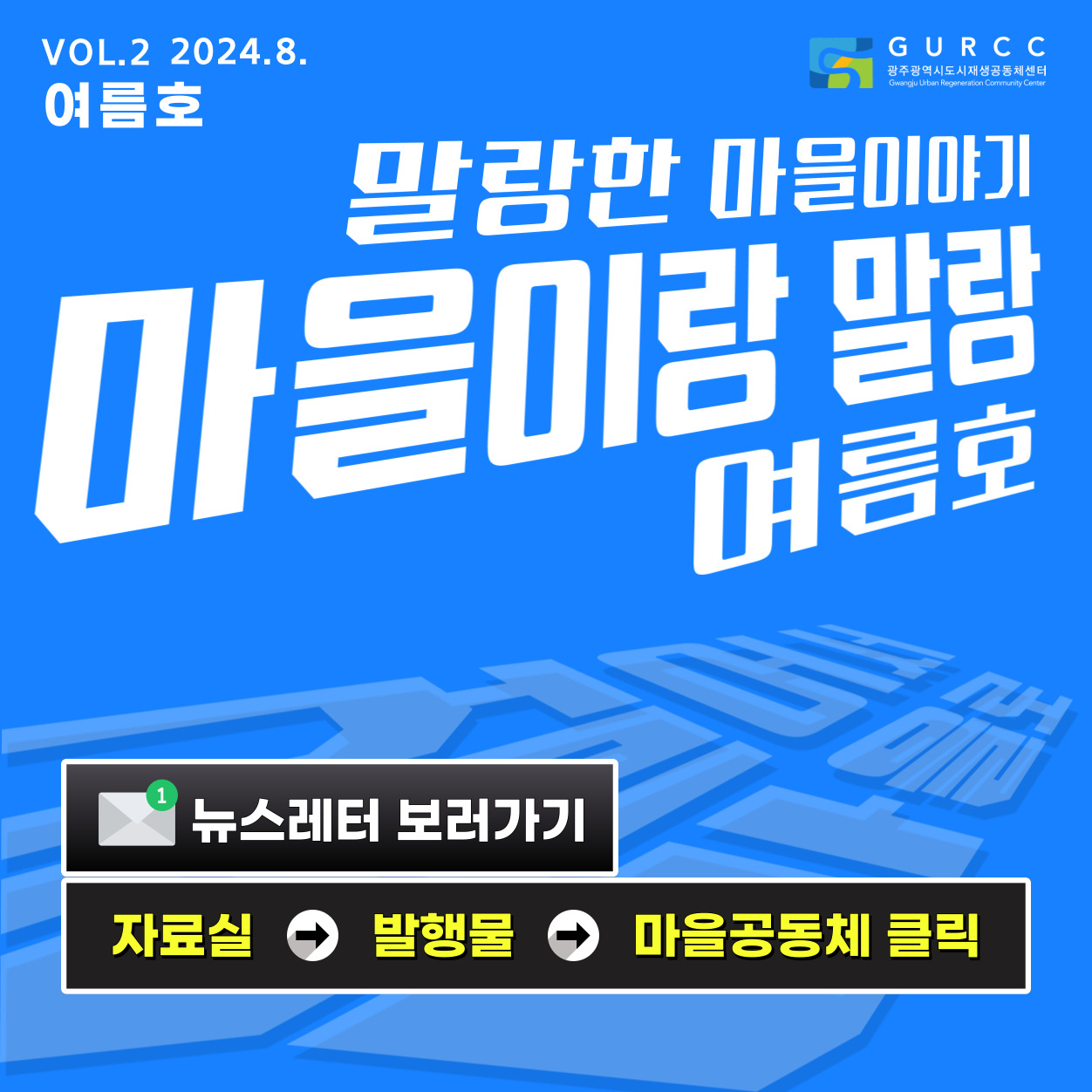 VOL.2 2024.8. 여름호 GURCC 광주광역시도시재생공동체센터 Gwangju Urban Regeneration Community Center 말랑한 마을이야기 마을이랑 말랑 여름호 뉴스레터 보러가기 자료실 발행물 마을공동체 클릭